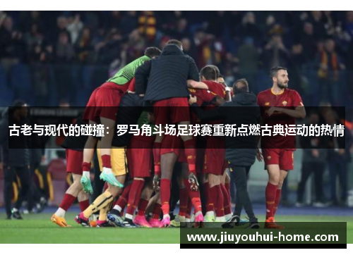 古老与现代的碰撞：罗马角斗场足球赛重新点燃古典运动的热情
