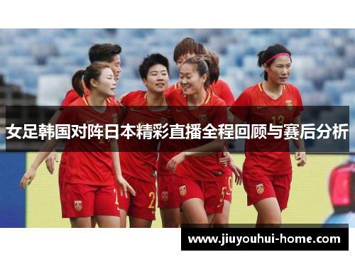 女足韩国对阵日本精彩直播全程回顾与赛后分析