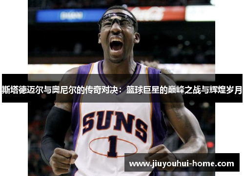 斯塔德迈尔与奥尼尔的传奇对决：篮球巨星的巅峰之战与辉煌岁月