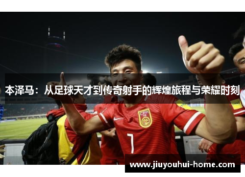 本泽马：从足球天才到传奇射手的辉煌旅程与荣耀时刻